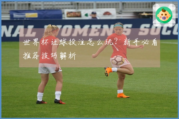 世界杯让球投注怎么玩？新手必看推荐技巧解析