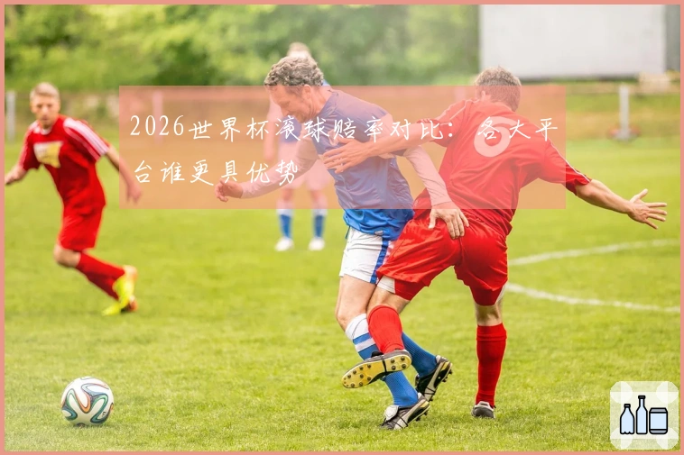 2026世界杯滚球赔率对比：各大平台谁更具优势